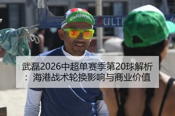 武磊2026中超单赛季第20球解析：海港战术轮换影响与商业价值