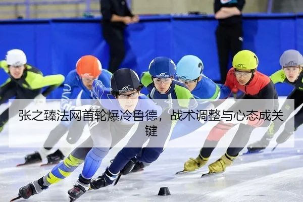 张之臻法网首轮爆冷鲁德，战术调整与心态成关键