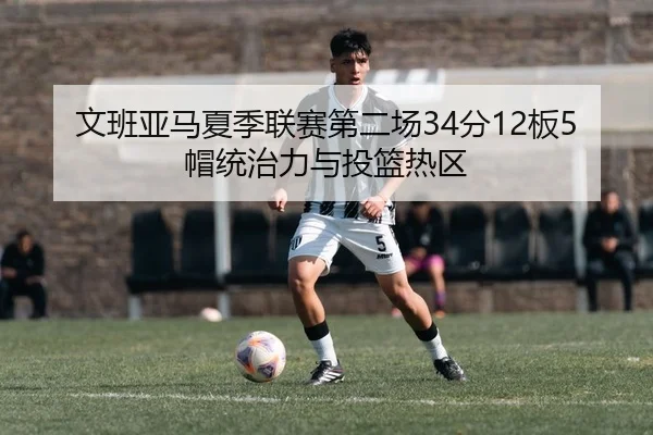 文班亚马夏季联赛第二场34分12板5帽统治力与投篮热区